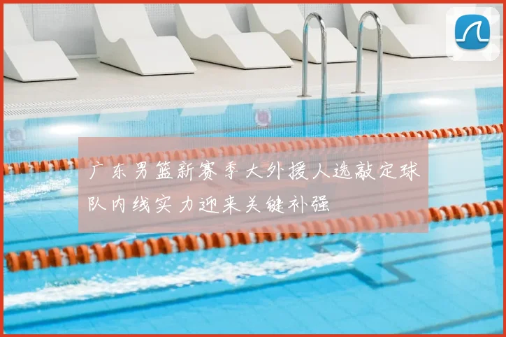 广东男篮新赛季大外援人选敲定球队内线实力迎来关键补强