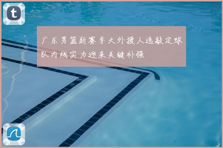 广东男篮新赛季大外援人选敲定球队内线实力迎来关键补强