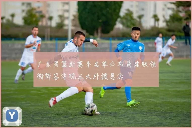 广东男篮新赛季名单公布易建联领衔阵容浮现三大外援悬念