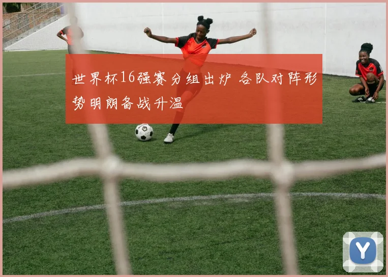 世界杯16强赛分组出炉 各队对阵形势明朗备战升温