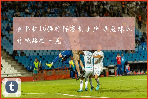 世界杯16强对阵赛制出炉 争冠球队晋级路径一览