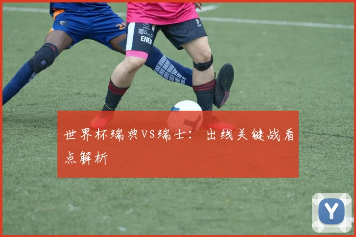 世界杯瑞典vs瑞士：出线关键战看点解析