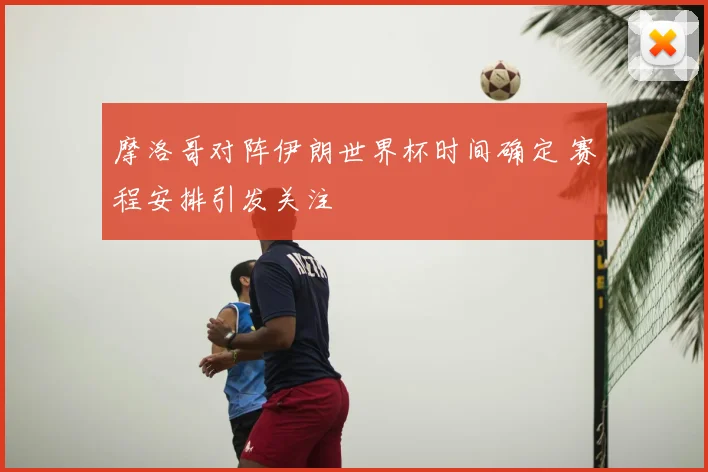 摩洛哥对阵伊朗世界杯时间确定 赛程安排引发关注