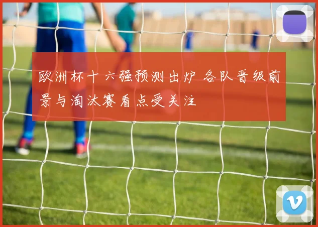欧洲杯十六强预测出炉 各队晋级前景与淘汰赛看点受关注