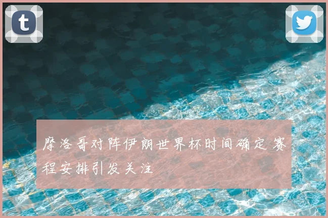 摩洛哥对阵伊朗世界杯时间确定 赛程安排引发关注