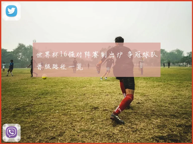 世界杯16强对阵赛制出炉 争冠球队晋级路径一览